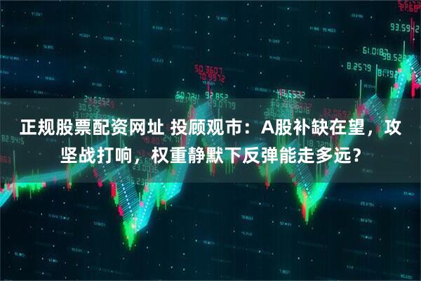 正规股票配资网址 投顾观市：A股补缺在望，攻坚战打响，权重静默下反弹能走多远？