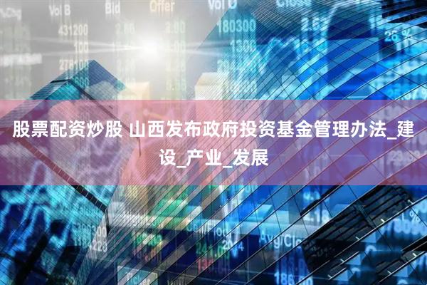 股票配资炒股 山西发布政府投资基金管理办法_建设_产业_发展