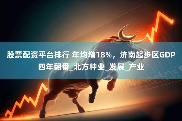 股票配资平台排行 年均增18%，济南起步区GDP四年翻番_北方种业_发展_产业