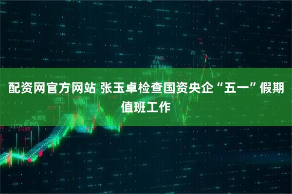 配资网官方网站 张玉卓检查国资央企“五一”假期值班工作