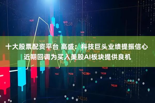 十大股票配资平台 高盛：科技巨头业绩提振信心 近期回调为买入美股AI板块提供良机