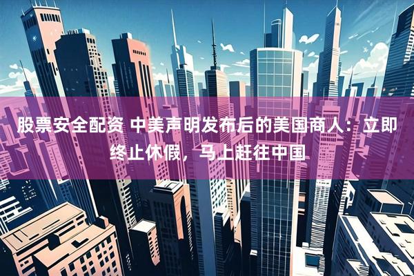 股票安全配资 中美声明发布后的美国商人：立即终止休假，马上赶往中国