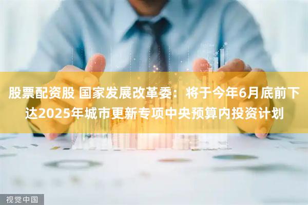 股票配资股 国家发展改革委：将于今年6月底前下达2025年城市更新专项中央预算内投资计划