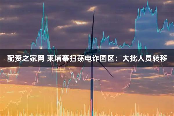 配资之家网 柬埔寨扫荡电诈园区：大批人员转移
