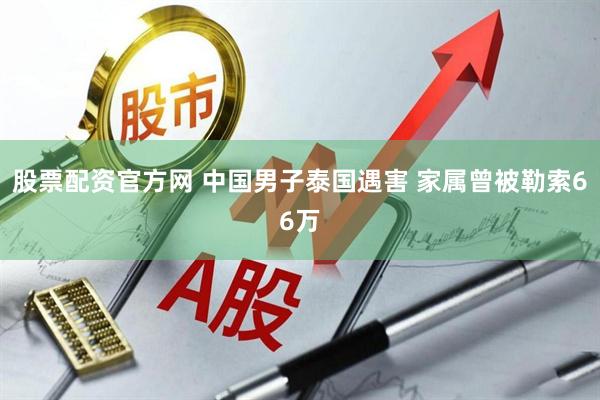 股票配资官方网 中国男子泰国遇害 家属曾被勒索66万