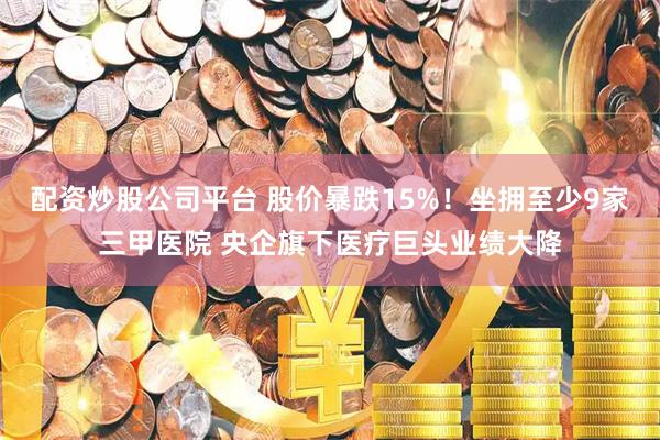 配资炒股公司平台 股价暴跌15%！坐拥至少9家三甲医院 央企旗下医疗巨头业绩大降