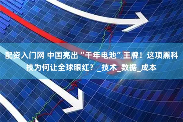 配资入门网 中国亮出“千年电池”王牌！这项黑科技为何让全球眼红？_技术_数据_成本