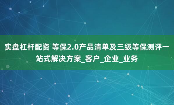 实盘杠杆配资 等保2.0产品清单及三级等保测评一站式解决方案_客户_企业_业务