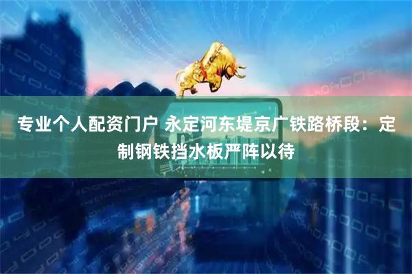 专业个人配资门户 永定河东堤京广铁路桥段：定制钢铁挡水板严阵以待