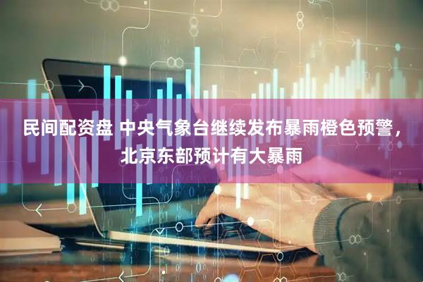 民间配资盘 中央气象台继续发布暴雨橙色预警，北京东部预计有大暴雨
