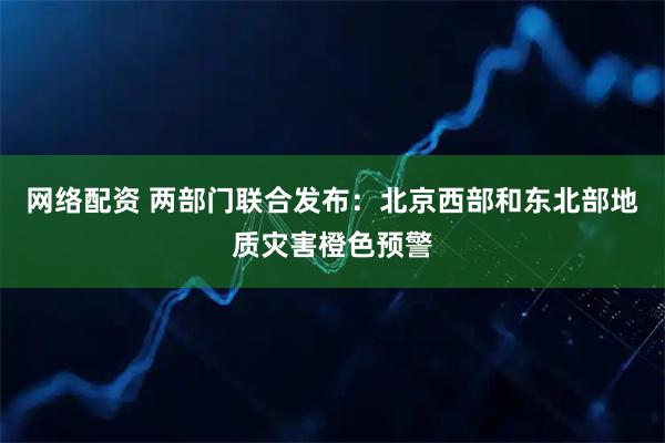 网络配资 两部门联合发布：北京西部和东北部地质灾害橙色预警