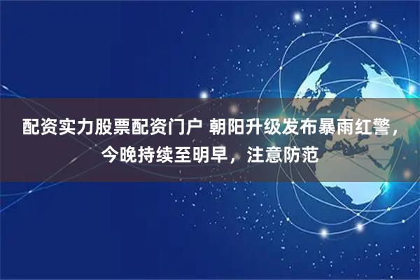 配资实力股票配资门户 朝阳升级发布暴雨红警，今晚持续至明早，注意防范