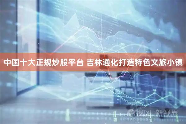 中国十大正规炒股平台 吉林通化打造特色文旅小镇