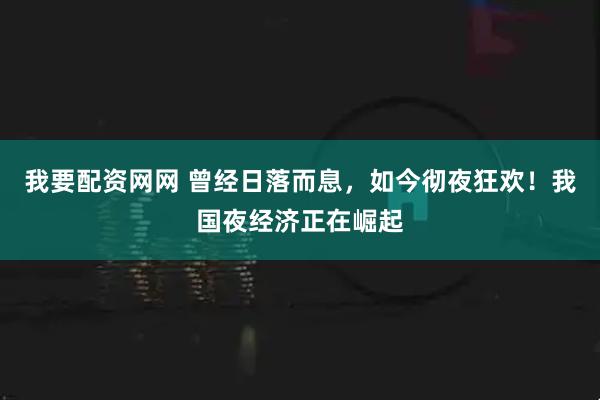 我要配资网网 曾经日落而息，如今彻夜狂欢！我国夜经济正在崛起