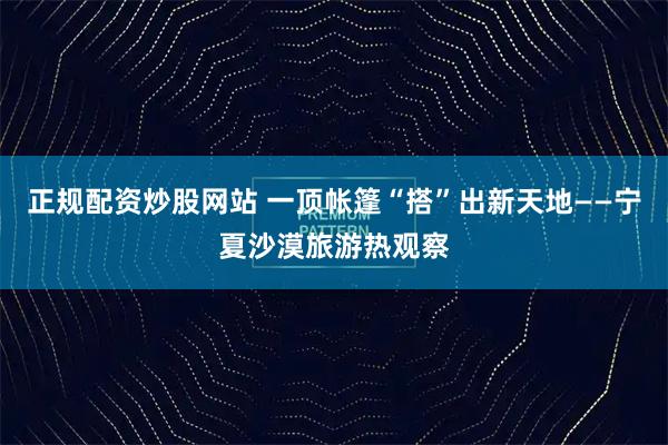 正规配资炒股网站 一顶帐篷“搭”出新天地——宁夏沙漠旅游热观察
