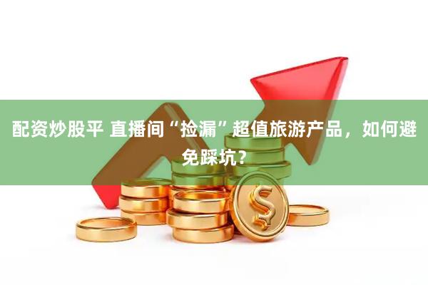 配资炒股平 直播间“捡漏”超值旅游产品，如何避免踩坑？