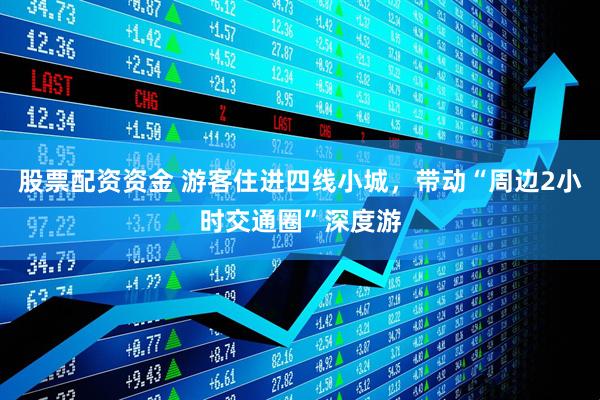 股票配资资金 游客住进四线小城，带动“周边2小时交通圈”深度游