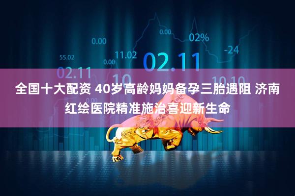 全国十大配资 40岁高龄妈妈备孕三胎遇阻 济南红绘医院精准施治喜迎新生命