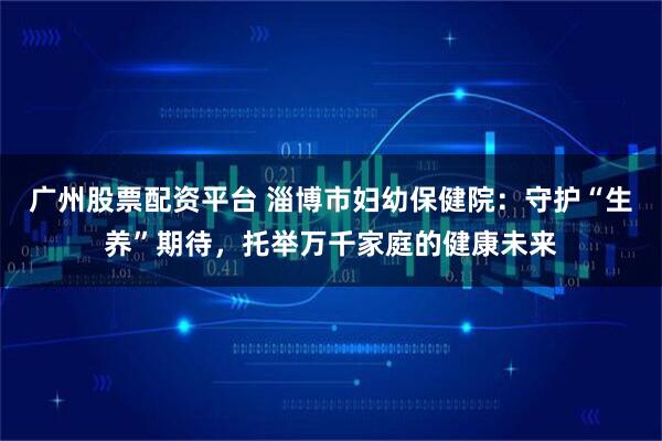 广州股票配资平台 淄博市妇幼保健院：守护“生养”期待，托举万千家庭的健康未来