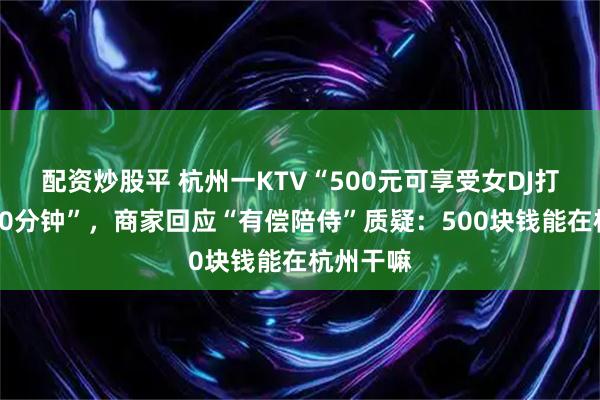 配资炒股平 杭州一KTV“500元可享受女DJ打碟暖场50分钟”，商家回应“有偿陪侍”质疑：500块钱能在杭州干嘛