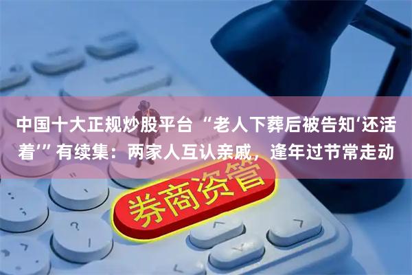 中国十大正规炒股平台 “老人下葬后被告知‘还活着’”有续集:两家人互认亲戚,逢年过节常走动