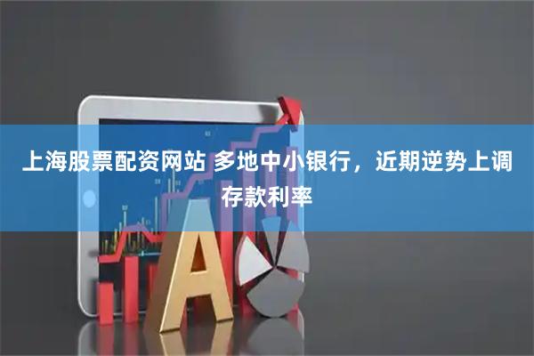 上海股票配资网站 多地中小银行，近期逆势上调存款利率
