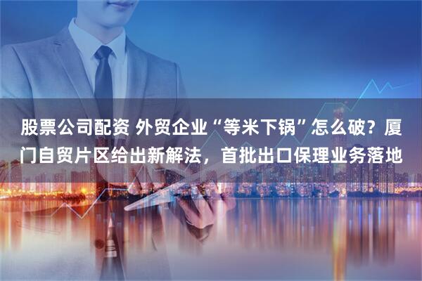 股票公司配资 外贸企业“等米下锅”怎么破？厦门自贸片区给出新解法，首批出口保理业务落地